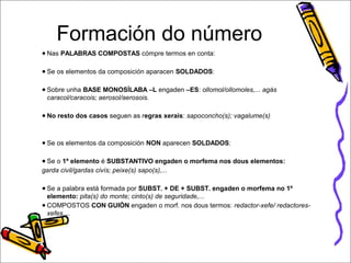 Formación do número 
● Nas PALABRAS COMPOSTAS cómpre termos en conta: 
● Se os elementos da composición aparacen SOLDADOS: 
● Sobre unha BASE MONOSÍLABA –L engaden –ES: ollomol/ollomoles,... agás 
caracol/caracois; aerosol/aerosois. 
● No resto dos casos seguen as regras xerais: sapoconcho(s); vagalume(s) 
● Se os elementos da composición NON aparecen SOLDADOS: 
● Se o 1º elemento é SUBSTANTIVO engaden o morfema nos dous elementos: 
garda civil/gardas civís; peixe(s) sapo(s),... 
● Se a palabra está formada por SUBST. + DE + SUBST. engaden o morfema no 1º 
elemento: pita(s) do monte; cinto(s) de seguridade,... 
● COMPOSTOS CON GUIÓN engaden o morf. nos dous termos: redactor-xefe/ redactores-xefes,... 
