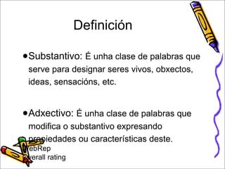 Definición 
●Substantivo: É unha clase de palabras que 
serve para designar seres vivos, obxectos, 
ideas, sensacións, etc. 
●Adxectivo: É unha clase de palabras que 
modifica o substantivo expresando 
propiedades ou características deste. 
WebRep 
Overall rating 
 