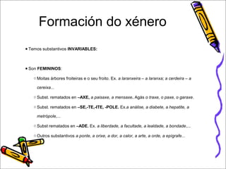 Formación do xénero 
● Temos substantivos INVARIABLES: 
● Son FEMININOS: 
oMoitas árbores froiteiras e o seu froito. Ex. a laranxeira – a laranxa; a cerdeira – a 
cereixa... 
o Subst. rematados en –AXE, a paisaxe, a mensaxe. Agás o traxe, o paxe, o garaxe. 
o Subst. rematados en –SE,-TE,-ITE, -POLE. Ex.a análise, a diabete, a hepatite, a 
metrópole,... 
o Subst rematados en –ADE. Ex. a liberdade, a facultade, a lealdade, a bondade,... 
o Outros substantivos a ponte, a orixe, a dor, a calor, a arte, a orde, a epígrafe... 
 
