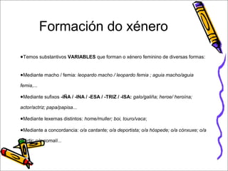 Formación do xénero 
●Temos substantivos VARIABLES que forman o xénero feminino de diversas formas: 
●Mediante macho / femia: leopardo macho / leopardo femia ; aguia macho/aguia 
femia,... 
●Mediante sufixos -IÑA / -INA / -ESA / -TRIZ / -ISA: galo/galiña; heroe/ heroína; 
actor/actriz; papa/papisa... 
●Mediante lexemas distintos: home/muller; boi, touro/vaca; 
●Mediante a concordancia: o/a cantante; o/a deportista; o/a hóspede; o/a cónxuxe; o/a 
mártir; o/a somalí... 
 