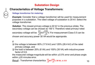 Substation Design
Characteristics of Voltage Transformers:
Voltage transformer for metering:
Example: Consider that a voltage transformer will be used for measurement
purposes in a substation. The rated voltage of substation is 20 kV. Select the
voltage transformer.
10
 