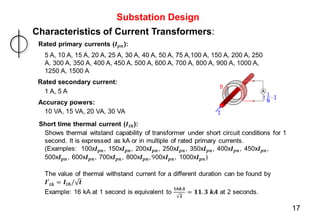 Substation Design
Characteristics of Current Transformers:
10 VA, 15 VA, 20 VA, 30 VA
Accuracy powers:
5 A, 10 A, 15 A, 20 A, 25 A, 30 A, 40 A, 50 A, 75 A,100 A, 150 A, 200 A, 250
A, 300 A, 350 A, 400 A, 450 A, 500 A, 600 A, 700 A, 800 A, 900 A, 1000 A,
1250 A, 1500 A
Rated secondary current:
1 A, 5 A
17
 