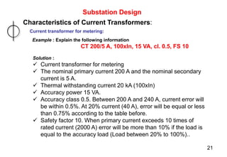 Substation Design
Characteristics of Current Transformers:
Current transformer for metering:
Example : Explain the following information
CT 200/5 A, 100xIn, 15 VA, cl. 0.5, FS 10
Solution :
 Current transformer for metering
 The nominal primary current 200 A and the nominal secondary
current is 5 A.
 Thermal withstanding current 20 kA (100xIn)
 Accuracy power 15 VA.
 Accuracy class 0.5. Between 200 A and 240 A, current error will
be within 0.5%. At 20% current (40 A), error will be equal or less
than 0.75% according to the table before.
 Safety factor 10. When primary current exceeds 10 times of
rated current (2000 A) error will be more than 10% if the load is
equal to the accuracy load (Load between 20% to 100%)..
21
 