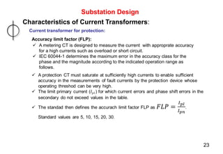 Substation Design
Characteristics of Current Transformers:
Current transformer for protection:
Accuracy limit factor (FLP):
 A metering CT is designed to measure the current with approprate accuracy
for a high currents such as overload or short circuit.
 IEC 60044-1 determines the maximum error in the accuracy class for the
phase and the magnitude according to the indicated operation range as
follows.
23
 