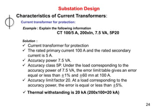 Substation Design
Characteristics of Current Transformers:
Current transformer for protection:
Example : Explain the following information
CT 100/5 A, 200xIn, 7.5 VA, 5P20
24
 Thermal withstanding is 20 kA (200x100=20 kA)
 