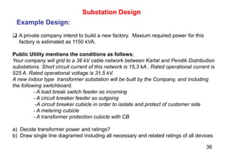36
 A private company intend to build a new factory. Maxium required power for this
factory is estimated as 1150 kVA.
Public Utility mentions the conditions as follows;
Your company will grid to a 36 kV cable network between Kartal and Pendik Distribution
substations. Short circuit current of this network is 15,3 kA , Rated operational current is
525 A. Rated operational voltage is 31,5 kV.
A new indoor type transformer substation will be built by the Company, and including
the following switchboard.
- A load break switch feeder as incoming
- A circuit breaker feeder as outgoing
-A circuit breaker cubicle in order to isolate and protect of customer side
- A metering cubicle
- A transformer protection cubicle with CB
a) Decide transformer power and ratings?
b) Draw single line diagramed including all necessary and related ratings of all devices
Substation Design
Example Design:
 