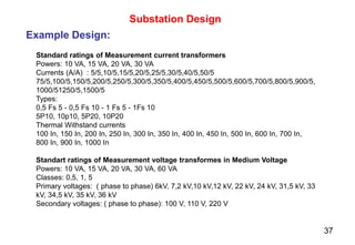 37
Substation Design
Example Design:
Standard ratings of Measurement current transformers
Powers: 10 VA, 15 VA, 20 VA, 30 VA
Currents (A/A) : 5/5,10/5,15/5,20/5,25/5,30/5,40/5,50/5
75/5,100/5,150/5,200/5,250/5,300/5,350/5,400/5,450/5,500/5,600/5,700/5,800/5,900/5,
1000/51250/5,1500/5
Types:
0,5 Fs 5 - 0,5 Fs 10 - 1 Fs 5 - 1Fs 10
5P10, 10p10, 5P20, 10P20
Thermal Withstand currents
100 In, 150 In, 200 In, 250 In, 300 In, 350 In, 400 In, 450 In, 500 In, 600 In, 700 In,
800 In, 900 In, 1000 In
Standart ratings of Measurement voltage transformes in Medium Voltage
Powers: 10 VA, 15 VA, 20 VA, 30 VA, 60 VA
Classes: 0,5, 1, 5
Primary voltages: ( phase to phase) 6kV, 7,2 kV,10 kV,12 kV, 22 kV, 24 kV, 31,5 kV, 33
kV, 34,5 kV, 35 kV, 36 kV
Secondary voltages: ( phase to phase): 100 V, 110 V, 220 V
 
