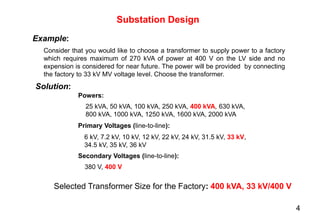 Example:
Substation Design
Consider that you would like to choose a transformer to supply power to a factory
which requires maximum of 270 kVA of power at 400 V on the LV side and no
expension is considered for near future. The power will be provided by connecting
the factory to 33 kV MV voltage level. Choose the transformer.
Solution:
25 kVA, 50 kVA, 100 kVA, 250 kVA, 400 kVA, 630 kVA,
800 kVA, 1000 kVA, 1250 kVA, 1600 kVA, 2000 kVA
Powers:
Primary Voltages (line-to-line):
6 kV, 7.2 kV, 10 kV, 12 kV, 22 kV, 24 kV, 31.5 kV, 33 kV,
34.5 kV, 35 kV, 36 kV
Secondary Voltages (line-to-line):
380 V, 400 V
Selected Transformer Size for the Factory: 400 kVA, 33 kV/400 V
4
 