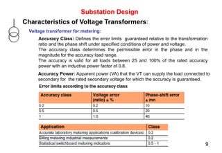 Substation Design
Characteristics of Voltage Transformers:
Voltage transformer for metering:
Accuracy Power: Apparent power (VA) that the VT can supply the load connected to
secondary for the rated secondary voltage for which the accuracy is guaranteed.
Accuracy Class: Defines the error limits guaranteed relative to the transformation
ratio and the phase shift under specified conditions of power and voltage.
The accuracy class determines the permissible error in the phase and in the
magnitude for the accuracy load range.
The accuracy is valid for all loads between 25 and 100% of the rated accuracy
power with an inductive power factor of 0.8.
9
 