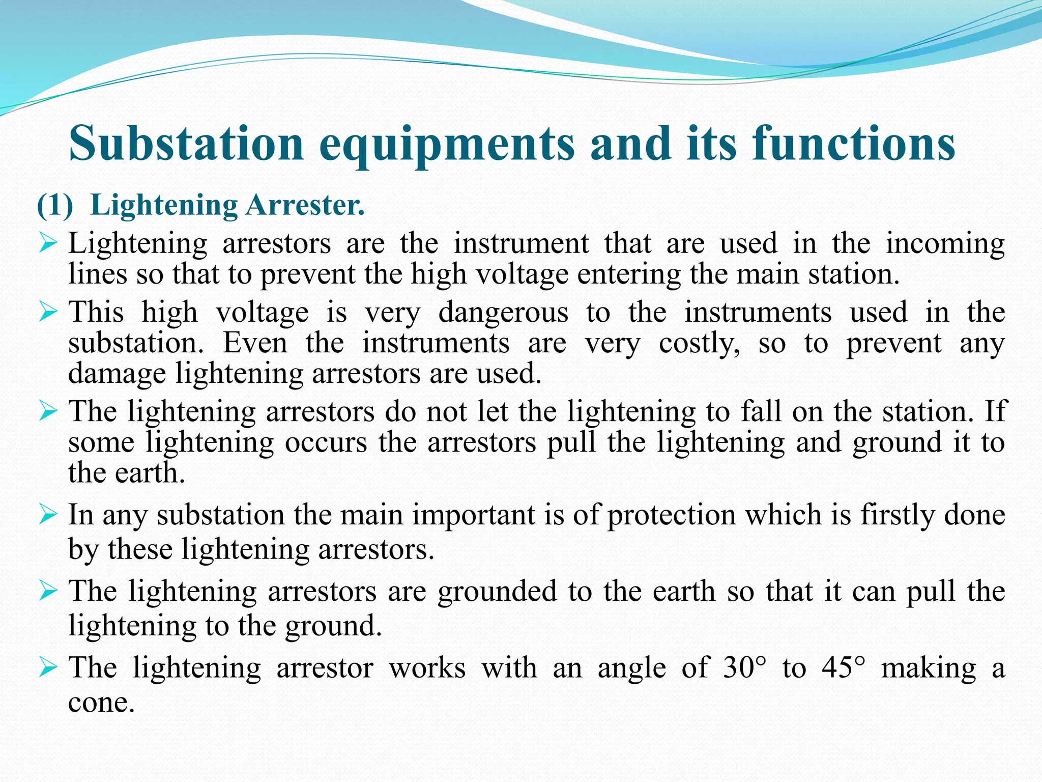 Substation equipments and its functions
(1) Lightening Arrester.
 Lightening arrestors are the instrument that are used in the incoming
lines so that to prevent the high voltage entering the main station.
 This high voltage is very dangerous to the instruments used in the
substation. Even the instruments are very costly, so to prevent any
damage lightening arrestors are used.
 The lightening arrestors do not let the lightening to fall on the station. If
some lightening occurs the arrestors pull the lightening and ground it to
the earth.
 In any substation the main important is of protection which is firstly done
by these lightening arrestors.
 The lightening arrestors are grounded to the earth so that it can pull the
lightening to the ground.
 The lightening arrestor works with an angle of 30° to 45° making a
cone.
 