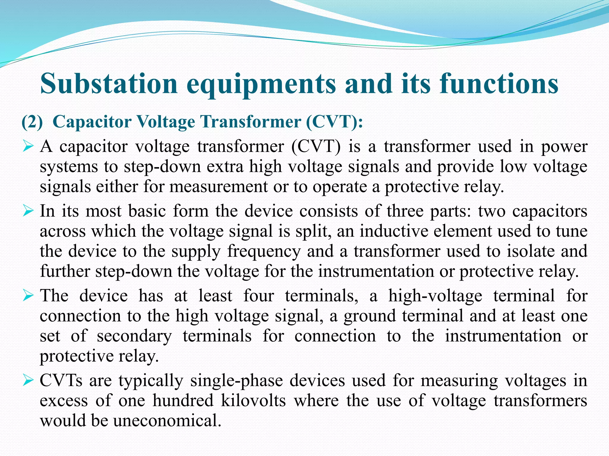 Substation equipments and its functions
(2) Capacitor Voltage Transformer (CVT):
 A capacitor voltage transformer (CVT) is a transformer used in power
systems to step-down extra high voltage signals and provide low voltage
signals either for measurement or to operate a protective relay.
 In its most basic form the device consists of three parts: two capacitors
across which the voltage signal is split, an inductive element used to tune
the device to the supply frequency and a transformer used to isolate and
further step-down the voltage for the instrumentation or protective relay.
 The device has at least four terminals, a high-voltage terminal for
connection to the high voltage signal, a ground terminal and at least one
set of secondary terminals for connection to the instrumentation or
protective relay.
 CVTs are typically single-phase devices used for measuring voltages in
excess of one hundred kilovolts where the use of voltage transformers
would be uneconomical.
 
