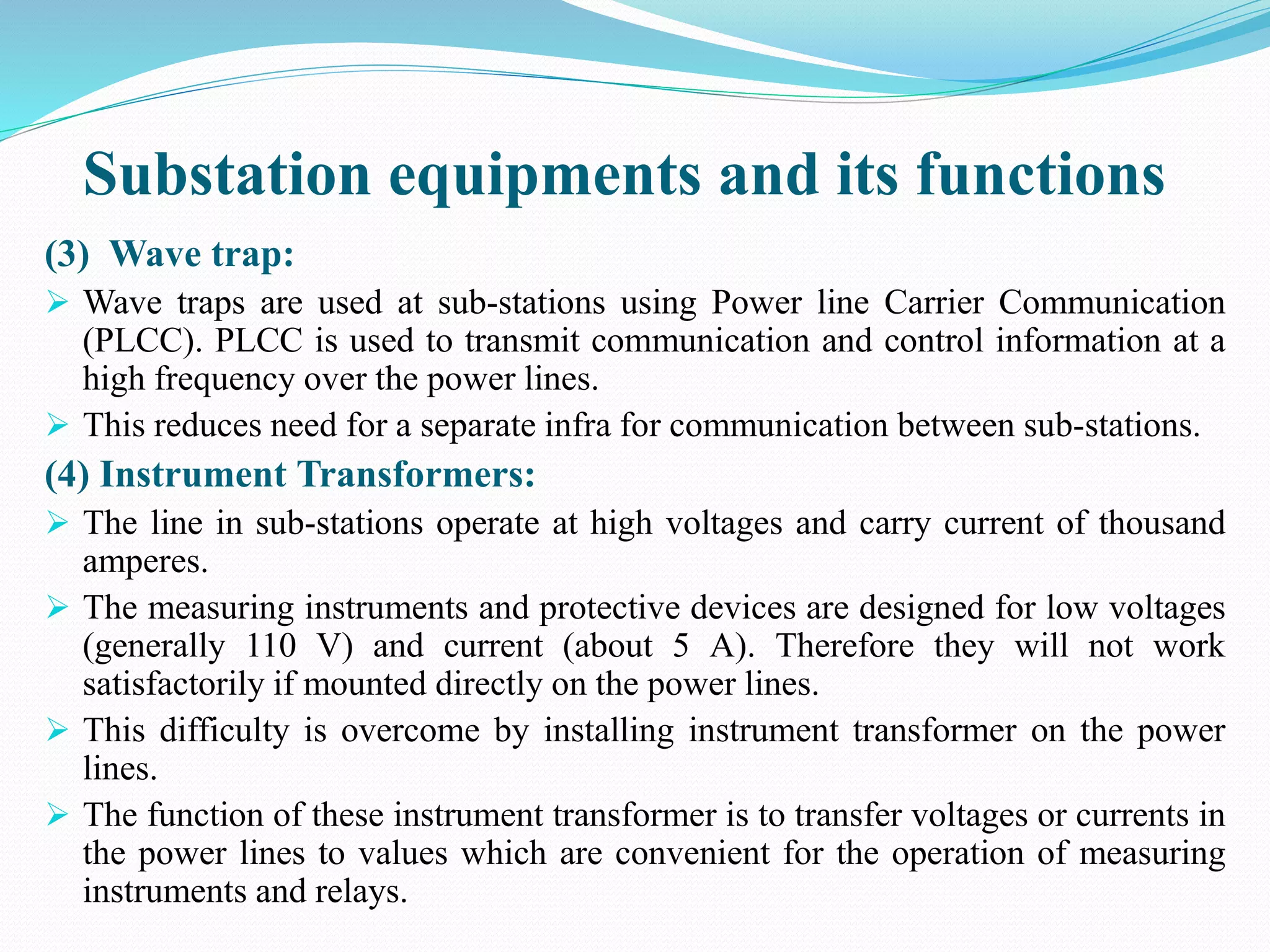 Substation equipments and its functions
(3) Wave trap:
 Wave traps are used at sub-stations using Power line Carrier Communication
(PLCC). PLCC is used to transmit communication and control information at a
high frequency over the power lines.
 This reduces need for a separate infra for communication between sub-stations.
(4) Instrument Transformers:
 The line in sub-stations operate at high voltages and carry current of thousand
amperes.
 The measuring instruments and protective devices are designed for low voltages
(generally 110 V) and current (about 5 A). Therefore they will not work
satisfactorily if mounted directly on the power lines.
 This difficulty is overcome by installing instrument transformer on the power
lines.
 The function of these instrument transformer is to transfer voltages or currents in
the power lines to values which are convenient for the operation of measuring
instruments and relays.
 