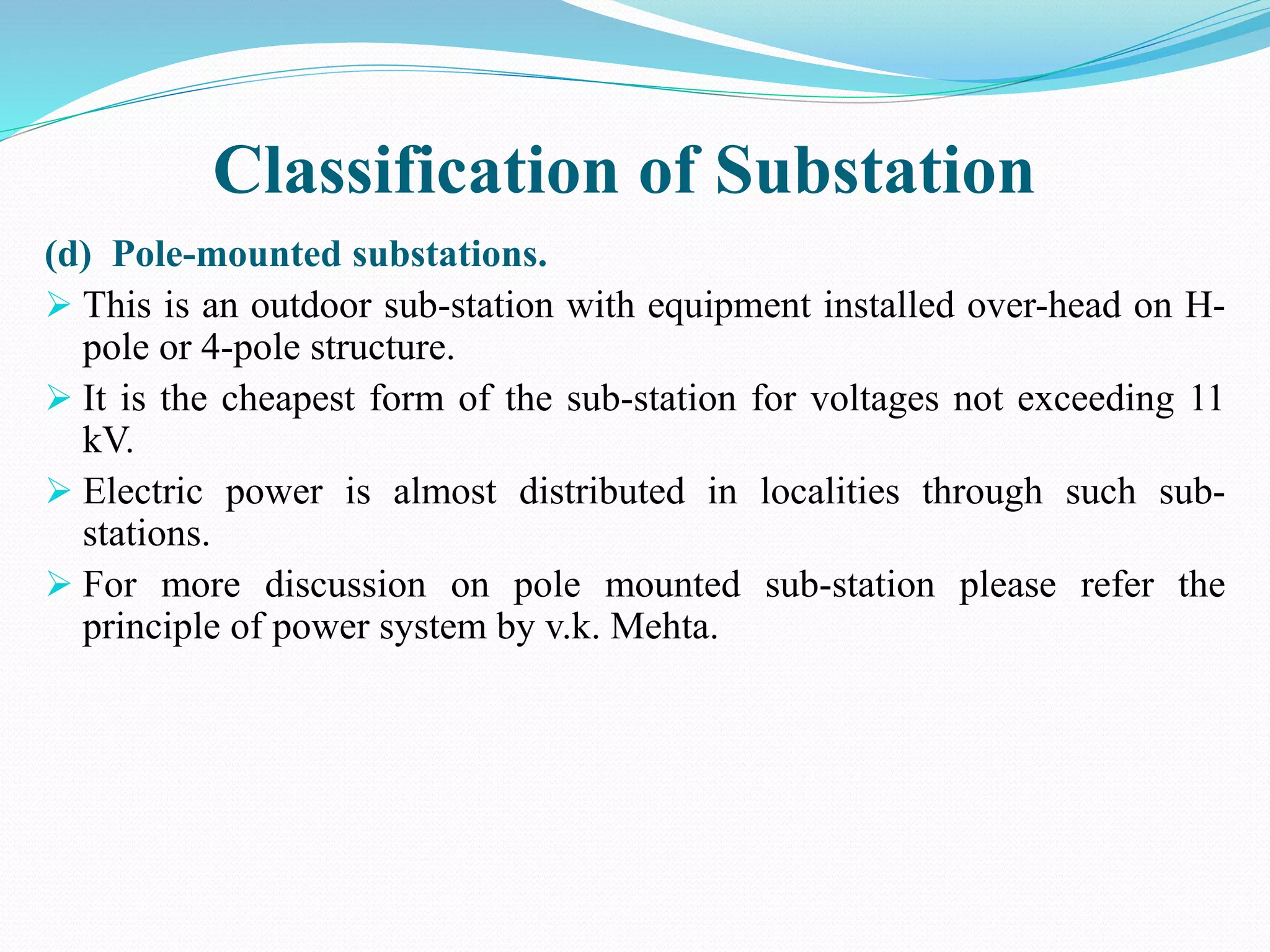 Classification of Substation
(d) Pole-mounted substations.
 This is an outdoor sub-station with equipment installed over-head on H-
pole or 4-pole structure.
 It is the cheapest form of the sub-station for voltages not exceeding 11
kV.
 Electric power is almost distributed in localities through such sub-
stations.
 For more discussion on pole mounted sub-station please refer the
principle of power system by v.k. Mehta.
 
