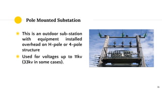 Pole Mounted Substation
◉ This is an outdoor sub-station
with equipment installed
overhead on H-pole or 4-pole
structure
◉ Used for voltages up to 11kv
(33kv in some cases).
16
 