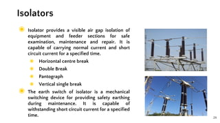 29
◉ Isolator provides a visible air gap isolation of
equipment and feeder sections for safe
examination, maintenance and repair. It is
capable of carrying normal current and short
circuit current for a specified time.
◉ Horizontal centre break
◉ Double Break
◉ Pantograph
◉ Vertical single break
◉ The earth switch of isolator is a mechanical
switching device for providing safety earthing
during maintenance. It is capable of
withstanding short circuit current for a specified
time.
Isolators
 