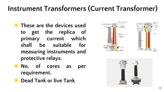 30
◉ These are the devices used
to get the replica of
primary current which
shall be suitable for
measuring instruments and
protective relays.
◉ No. of cores as per
requirement.
◉ Dead Tank or live Tank
Instrument Transformers (Current Transformer)
 