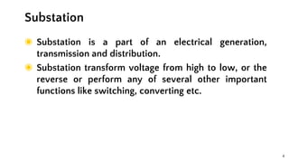 4
◉ Substation is a part of an electrical generation,
transmission and distribution.
◉ Substation transform voltage from high to low, or the
reverse or perform any of several other important
functions like switching, converting etc.
Substation
 