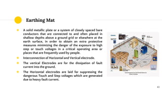 Earthing Mat
◉ A solid metallic plate or a system of closely spaced bare
conductors that are connected to and often placed in
shallow depths above a ground grid or elsewhere at the
earth surface, in order to obtain an extra protective
measures minimizing the danger of the exposure to high
step or touch voltages in a critical operating area or
places that are frequently used by people.
◉ Interconnection of Horizontal and Vertical electrode.
◉ The vertical Electrodes are for the dissipation of fault
current into the ground.
◉ The Horizontal electrodes are laid for suppressing the
dangerous Touch and Step voltages which are generated
due to heavy fault current.
43
 