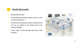 Earth Electrode
◉ Basically Pipe electrode
◉ Provide additional earthing to support structure as well
as meshed earthing mat .
◉ Several such earth electrode is driven vertically into the
soil and are welded to the earthing rods of the
underground Mesh.
◉ Larger number of earth electrodes gives lower earth
resistance.
46
 
