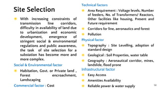 50
◉ With increasing constraints of
transmission line corridors,
difficulty in availability of land due
to urbanization and economic
development, emergence of
stringent social & environmental
regulations and public awareness,
the task of site selection for a
substation has become more and
more complex.
Social & Environmental factor
◉ Habitation, Govt. or Private land ,
Forest encroachment,
Landscaping
Commercial factor : Cost
Site Selection
Technical factors
◉ Area Requirement : Voltage levels, Number
of feeders, No. of Transformers/ Reactors,
Other facilities like housing, Present and
Future requirement
◉ Corridors for line, aeronautics and forest
◉ Pollution
Physical factor
◉ Topography : Site Levelling, adoption of
standard design
◉ Geological : Soil Properties, water table
◉ Geography : Aeronautical corridor, mines,
landslide, flood prone
Infrastructural factor
◉ Easy Access
◉ Amenities Availability
◉ Reliable power & water supply
 