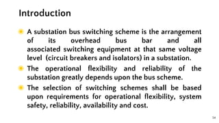54
◉ A substation bus switching scheme is the arrangement
of its overhead bus bar and all
associated switching equipment at that same voltage
level (circuit breakers and isolators) in a substation.
◉ The operational flexibility and reliability of the
substation greatly depends upon the bus scheme.
◉ The selection of switching schemes shall be based
upon requirements for operational flexibility, system
safety, reliability, availability and cost.
Introduction
 