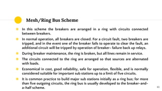 Mesh/Ring Bus Scheme
◉ In this scheme the breakers are arranged in a ring with circuits connected
between breakers.
◉ In normal operation, all breakers are closed. For a circuit fault, two breakers are
tripped, and in the event one of the breaker fails to operate to clear the fault, an
additional circuit will be tripped by operation of breaker- failure back up relays.
◉ During breaker maintenance, the ring is broken, but all lines remain in service.
◉ The circuits connected to the ring are arranged so that sources are alternated
with loads.
◉ Economical in cost, good reliability, safe for operation, flexible, and is normally
considered suitable for important sub stations up to a limit of five circuits.
◉ It is common practice to build major sub stations initially as a ring bus; for more
than five outgoing circuits, the ring bus is usually developed to the breaker-and-
a-half scheme. 65
 