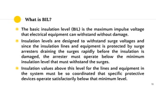 What is BIL?
◉ The basic insulation level (BIL) is the maximum impulse voltage
that electrical equipment can withstand without damage.
◉ Insulation levels are designed to withstand surge voltages and
since the insulation lines and equipment is protected by surge
arresters draining the surges rapidly before the insulation is
damaged, the arrester must operate below the minimum
insulation level that must withstand the surges.
◉ Insulation values above this level for the lines and equipment in
the system must be so coordinated that specific protective
devices operate satisfactorily below that minimum level.
70
 