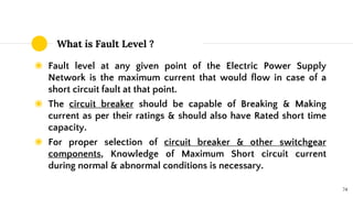 What is Fault Level ?
◉ Fault level at any given point of the Electric Power Supply
Network is the maximum current that would flow in case of a
short circuit fault at that point.
◉ The circuit breaker should be capable of Breaking & Making
current as per their ratings & should also have Rated short time
capacity.
◉ For proper selection of circuit breaker & other switchgear
components, Knowledge of Maximum Short circuit current
during normal & abnormal conditions is necessary.
74
 