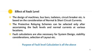 Effect of Fault Level
◉ The design of machines, bus bars, isolators, circuit breaker etc. is
based on the consideration of Normal & Short Circuit Currents.
◉ The Protective Relaying Schemes can be selected only after
ascertaining the fault levels and normal currents at various
locations.
◉ Fault calculations are also necessary for System Design, stability
considerations, selection of Layout etc.
75
Purpose of Fault level Calculation is all the above
 