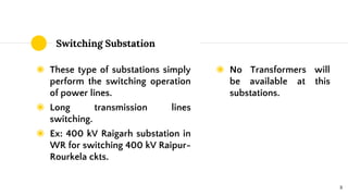 Switching Substation
◉ These type of substations simply
perform the switching operation
of power lines.
◉ Long transmission lines
switching.
◉ Ex: 400 kV Raigarh substation in
WR for switching 400 kV Raipur-
Rourkela ckts.
◉ No Transformers will
be available at this
substations.
8
 