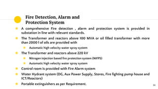Fire Detection, Alarm and
Protection System
◉ A comprehensive Fire detection , alarm and protection system is provided in
substation in line with relevant standards.
◉ The Transformer and reactors above 100 MVA or oil filled transformer with more
than 2000 l of oils are provided with
◉ Automatic high velocity water spray system
◉ The Transformer and reactors above 220 kV
◉ Nitrogen injection based fire protection system (NIFPS)
◉ Automatic high velocity water spray system
◉ Control room is provided with Fire Alarm system
◉ Water Hydrant system (DG, Aux Power Supply, Stores, Fire fighting pump house and
ICT/Reactors)
◉ Portable extinguishers as per Requirement. 86
 