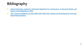 96
◉ Central Electricity Authority (Technical Standards for Construction of Electrical Plants and
Electric Lines) Regulations, 2010
◉ CEA : General Guidelines for 765/ 400/ 220/ 132kV Sub-stations and Switchyard for Thermal/
Hydro Power Stations
Bibliography
 