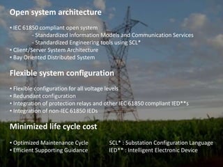 Open system architecture▪ IEC 61850 compliant open system	- Standardized Information Models and Communication Services	- Standardized Engineering tools using SCL*▪ Client/Server System Architecture▪ Bay Oriented Distributed SystemFlexible system configuration▪ Flexible configuration for all voltage levels▪ Redundant configuration▪ Integration of protection relays and other IEC 61850 compliant IED**s▪ Integration of non-IEC 61850 IEDsMinimized life cycle cost▪ Optimized Maintenance Cycle               SCL* : Substation Configuration Language▪ Efficient Supporting Guidance               IED** : Intelligent Electronic Device
