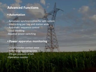 Advanced Functions▪ Automation- Automatic synchronization for split system- Interlocking per bay and station wide- Automatic sequence control- Load sheddingReactive power switching▪Power apparatus monitoring- Circuit breaker contact wear- Switchgear operating time- SF6 gas pressure of GISOperation counter▪ Power quality monitoring (optional)- IEC 61000 -4-7, IEC 61000-4-30Harmonics (THD*,TDD**, up to 15th)Voltage swell, sag and interruption▪ Protection- For medium and low voltage power system- Directional over current protectionBack-up over current protection▪ Local Control at Bay Control unit with Touch ScreenTHD* : Total Harmonic DistortionTDD**: Total Demand Distortion