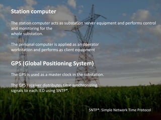 Station computerThe station computer acts as substation server equipment and performs control and monitoring for thewhole substation.The personal computer is applied as an operatorworkstation and performs as client equipmentGPS (Global Positioning System)The GPS is used as a master clock in the substation.The GPS receiver distributes time synchronizingsignals to each IED using SNTP*.SNTP*: Simple Network Time Protocol