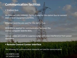 Communication facilities▪ Station busAn Ethernet LAN,100BASE-TX/FX, is used for the station bus to connect station level equipment and IEDs.Ethernet switches are used for the station bus.IEC61850 is applied for communication between thestation computer and the IEDs.Optical cables are used to suppress surge and noise interference from power apparatus.▪ Remote Control Center InterfaceThe following IEC communication standards are used for communication.- IEC 60870-5-101- IEC 60870-5-104