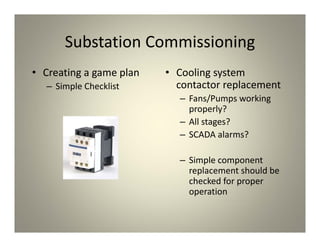Substation Commissioning
• Creating a game plan
– Simple Checklist
• Cooling system
contactor replacement
– Fans/Pumps working
properly?
– All stages?
– SCADA alarms?
– Simple component
replacement should be
checked for proper
operation
 