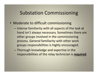 Substation Commissioning
• Moderate to difficult commissioning
– Intense familiarity with all aspects of the task at
hand isn’t always necessary. Sometimes there are
other groups involved in the commissioning
process. General familiarity with other work
groups responsibilities is highly encouraged.
– Thorough knowledge and expertise in the
responsibilities of the relay technician is required.
 