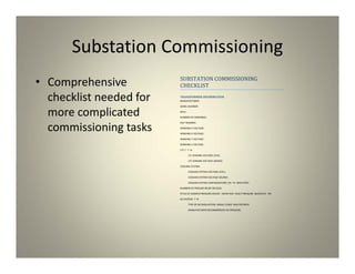 Substation Commissioning
• Comprehensive
checklist needed for
more complicated
commissioning tasks
SUBSTATION COMMISSIONING
CHECKLIST
TRANSFORMER INFORMATION
MANUFACTURER:
SERIEL NUMBER:
MVA:
NUMBER OF WINDINGS:
SELF NUMBER:
WINDING H VOLTAGE:
WINDING X VOLTAGE:
WINDING Y VOLTAGE:
WINDING Z VOLTAGE:
LTC ? : Y N
LTC SENSING VOLTAGE LEVEL:
LTC SENSING VOLTAGE SOURCE:
COOLING SYSTEM:
COOLING SYSTEM VOLTAGE LEVEL:
COOLING SYSTEM VOLTAGE SOURCE:
COOLING SYSTEM CONFIGURATION: OA FA OAFA FOFA
NUMBER OF PRESURE RELIEF DEVICES:
STYLE OF SUDDEN PRESSURE DEVICE: RAPID RISE FAULT PRESSURE BUCHOLTZ NA
N2 SYSTEM: Y N
TYPE OF N2 REGULATION: SINGLE STAGE MULTISTAGED
MANUFACTURER RECOMMENDED N2 PRESSURE:
 