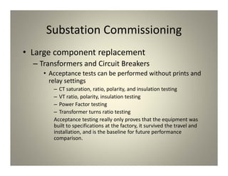 Substation Commissioning
• Large component replacement
– Transformers and Circuit Breakers
• Acceptance tests can be performed without prints and
relay settings
– CT saturation, ratio, polarity, and insulation testing
– VT ratio, polarity, insulation testing
– Power Factor testing
– Transformer turns ratio testing
Acceptance testing really only proves that the equipment was
built to specifications at the factory, it survived the travel and
installation, and is the baseline for future performance
comparison.
 