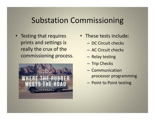 Substation Commissioning
• Testing that requires
prints and settings is
really the crux of the
commissioning process.
• These tests include:
– DC Circuit checks
– AC Circuit checks
– Relay testing
– Trip Checks
– Communication
processor programming
– Point to Point testing
 