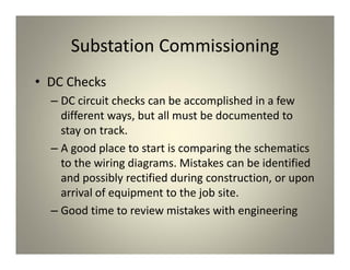 Substation Commissioning
• DC Checks
– DC circuit checks can be accomplished in a few
different ways, but all must be documented to
stay on track.
– A good place to start is comparing the schematics
to the wiring diagrams. Mistakes can be identified
and possibly rectified during construction, or upon
arrival of equipment to the job site.
– Good time to review mistakes with engineering
 