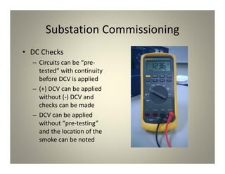 Substation Commissioning
• DC Checks
– Circuits can be “pre‐
tested” with continuity
before DCV is applied
– (+) DCV can be applied
without (‐) DCV and
checks can be made
– DCV can be applied
without “pre‐testing”
and the location of the
smoke can be noted
 