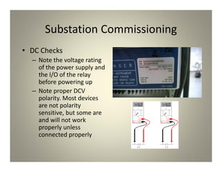 Substation Commissioning
• DC Checks
– Note the voltage rating
of the power supply and
the I/O of the relay
before powering up
– Note proper DCV
polarity. Most devices
are not polarity
sensitive, but some are
and will not work
properly unless
connected properly
 