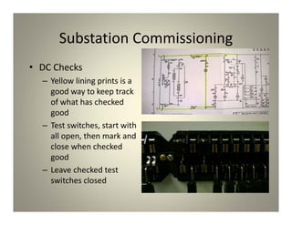 Substation Commissioning
• DC Checks
– Yellow lining prints is a
good way to keep track
of what has checked
good
– Test switches, start with
all open, then mark and
close when checked
good
– Leave checked test
switches closed
 