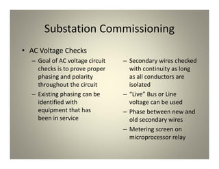 Substation Commissioning
• AC Voltage Checks
– Goal of AC voltage circuit
checks is to prove proper
phasing and polarity
throughout the circuit
– Existing phasing can be
identified with
equipment that has
been in service
– Secondary wires checked
with continuity as long
as all conductors are
isolated
– “Live” Bus or Line
voltage can be used
– Phase between new and
old secondary wires
– Metering screen on
microprocessor relay
 
