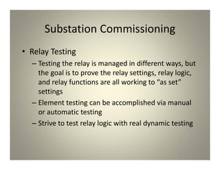 Substation Commissioning
• Relay Testing
– Testing the relay is managed in different ways, but
the goal is to prove the relay settings, relay logic,
and relay functions are all working to “as set”
settings
– Element testing can be accomplished via manual
or automatic testing
– Strive to test relay logic with real dynamic testing
 
