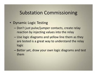 Substation Commissioning
• Dynamic Logic Testing
– Don’t just pulse/jumper contacts, create relay
reaction by injecting values into the relay
– Use logic diagrams and yellow line them as they
are tested is a great way to understand the relay
logic
– Better yet, draw your own logic diagrams and test
them
 