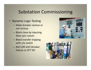 Substation Commissioning
• Dynamic Logic Testing
– Make breaker reclose or
not reclose
– Block close by injecting
false sync values
– Block transfer tripping
with c/o switch
– Roll LOR with Breaker
Failure or DTT RX
 