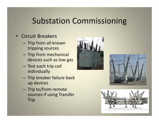Substation Commissioning
• Circuit Breakers
– Trip from all known
tripping sources
– Trip from mechanical
devices such as low gas
– Test each trip coil
individually
– Trip breaker failure back
up devices
– Trip to/from remote
sources if using Transfer
Trip
 